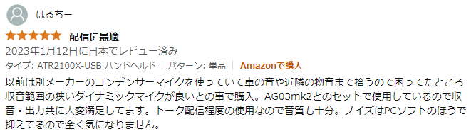 以前は別メーカーのコンデンサーマイクを使っていて車の音や近隣の物音まで拾うので困ってたところ収音範囲の狭いダイナミックマイクが良いとの事で購入。AG03mk2とのセットで使用しているので収音・出力共に大変満足してます。トーク配信程度の使用なので音質も十分。ノイズはPCソフトのほうで抑えてるので全く気になりません。